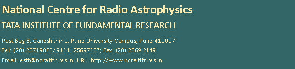 Text Box: National Centre for Radio Astrophysics
Tata Institute of Fundamental ResearchPost Bag 3, Ganeshkhind, Pune University Campus, Pune 411007
Tel: (20) 25719000/ 9111, 25697107; Fax: (20) 2569 2149
Email: estt@ncra.tifr.res.in; URL: http://www.ncra.tifr.res.in 