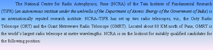 Text Box:  	The National Centre for Radio Astrophysics, Pune (NCRA) of the Tata Institute of Fundamental Research (TIFR) (an autonomous institute under the umbrella of the Department of Atomic Energy of the Government of India) is an internationally reputed research institute. NCRATIFR has set up two radio telescopes, viz., the Ooty Radio Telescope (ORT) and the Giant Metrewave Radio Telescope (GMRT). Located about 80 KM north of Pune, GMRT is the worlds largest radio telescope at metre wavelengths. NCRA is on the lookout for suitably qualified candidates for the following position: